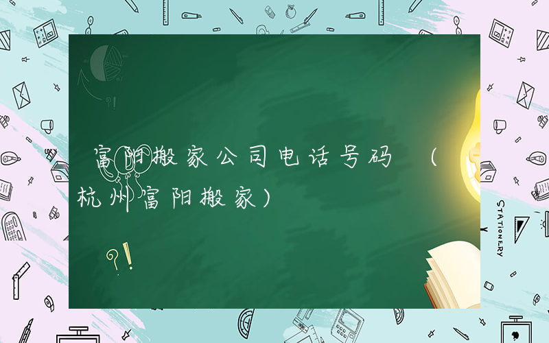 富阳搬家公司电话号码 (杭州富阳搬家)